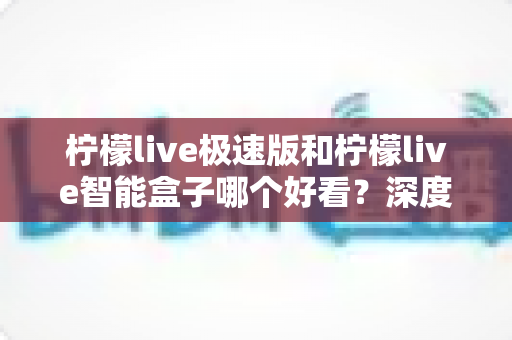 柠檬live极速版和柠檬live智能盒子哪个好看？深度对比评测帮你选对不踩坑
