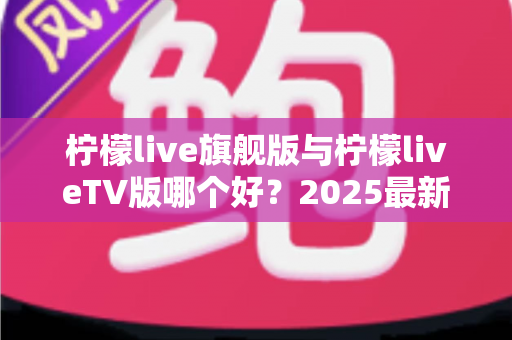 柠檬live旗舰版与柠檬liveTV版哪个好？2025最新深度对比评测，一文帮你选对版本