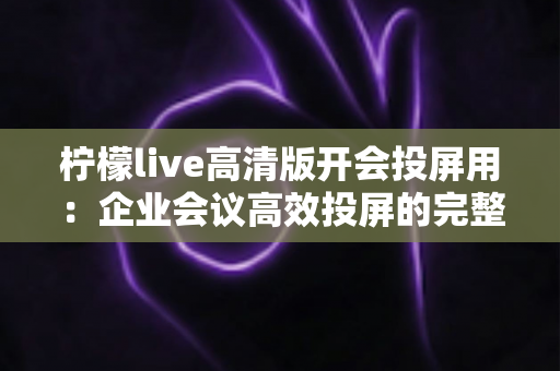 柠檬live高清版开会投屏用：企业会议高效投屏的完整使用指南与实战技巧