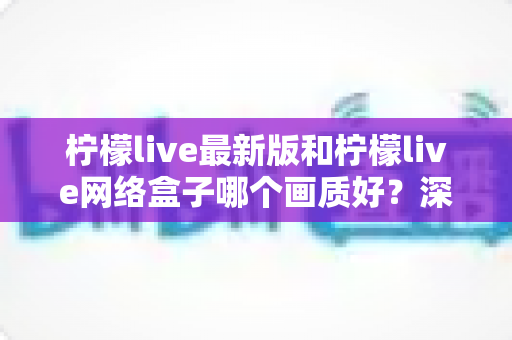 柠檬live最新版和柠檬live网络盒子哪个画质好？深度对比与实用选购指南