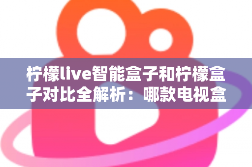 柠檬live智能盒子和柠檬盒子对比全解析：哪款电视盒子更值得入手？