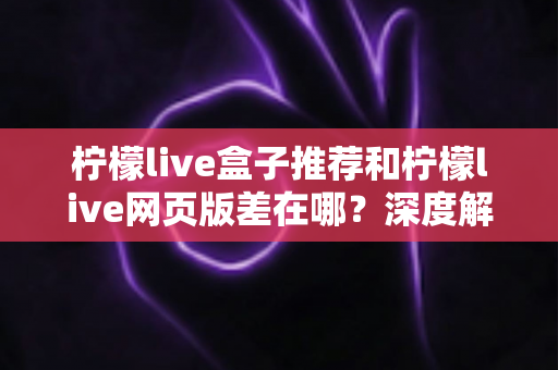 柠檬live盒子推荐和柠檬live网页版差在哪？深度解析两大版本差异助你选出最优观看方案