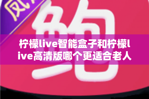 柠檬live智能盒子和柠檬live高清版哪个更适合老人用？超详细选购对比指南帮你轻松做决定