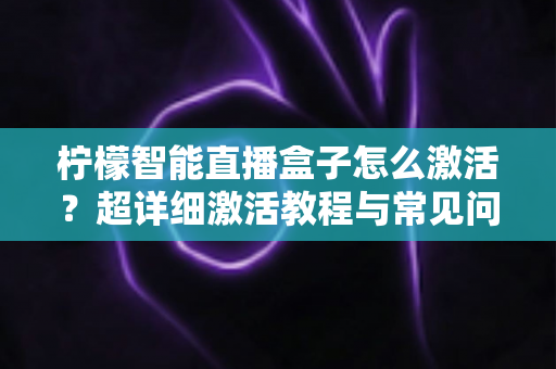 柠檬智能直播盒子怎么激活？超详细激活教程与常见问题全解析，新手也能一次搞定