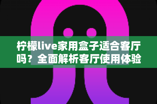 柠檬live家用盒子适合客厅吗？全面解析客厅使用体验、优缺点与实用选购指南