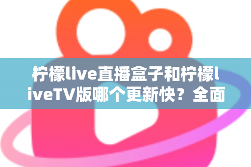 柠檬live直播盒子和柠檬liveTV版哪个更新快？全面对比解析帮你选对版本
