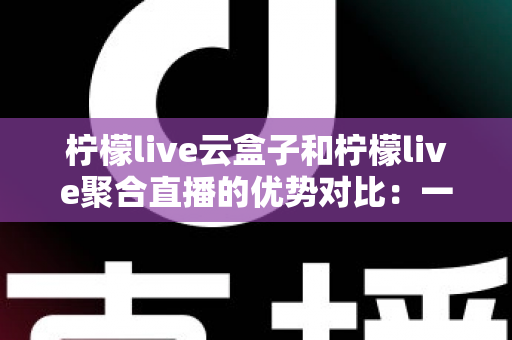 柠檬live云盒子和柠檬live聚合直播的优势对比：一篇文章帮你选对观影方案