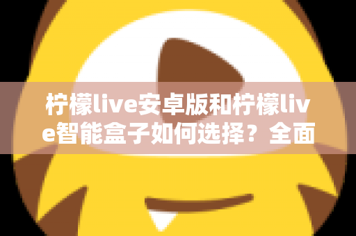 柠檬live安卓版和柠檬live智能盒子如何选择？全面对比评测助你找到最适合自己的观看方案