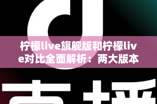 柠檬live旗舰版和柠檬live对比全面解析：两大版本差异与选购指南一文读懂