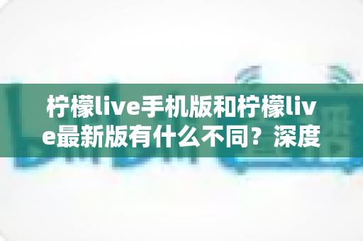 柠檬live手机版和柠檬live最新版有什么不同？深度解析两大版本差异，助你选出最适合的观看体验