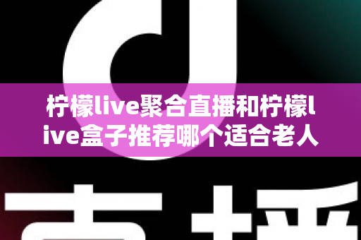 柠檬live聚合直播和柠檬live盒子推荐哪个适合老人?长辈观看直播的最佳选择全解析 柠檬live聚合直播和柠檬live盒子推荐哪个适合老人?长辈观看直播的最佳选择全解析