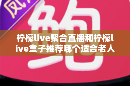柠檬live聚合直播和柠檬live盒子推荐哪个适合老人?长辈观看直播的最佳选择全解析 柠檬live聚合直播和柠檬live盒子推荐哪个适合老人?长辈观看直播的最佳选择全解析