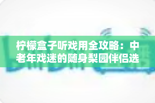 柠檬盒子听戏用全攻略：中老年戏迷的随身梨园伴侣选购与使用完全指南