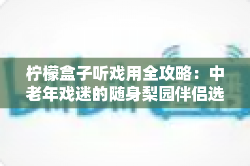 柠檬盒子听戏用全攻略：中老年戏迷的随身梨园伴侣选购与使用完全指南