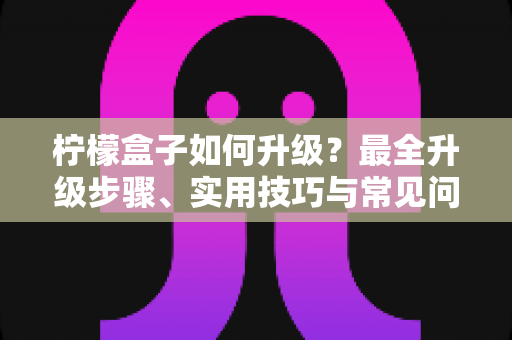柠檬盒子如何升级?最全升级步骤、实用技巧与常见问题一站式指南 柠檬盒子如何升级?最全升级步骤、实用技巧与常见问题一站式指南
