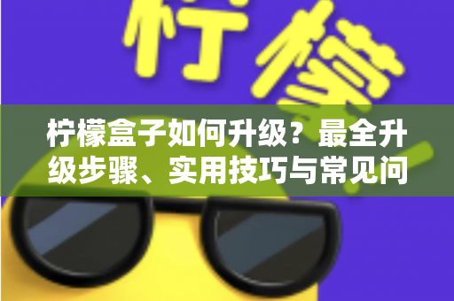 柠檬盒子如何升级？最全升级步骤、实用技巧与常见问题一站式指南
