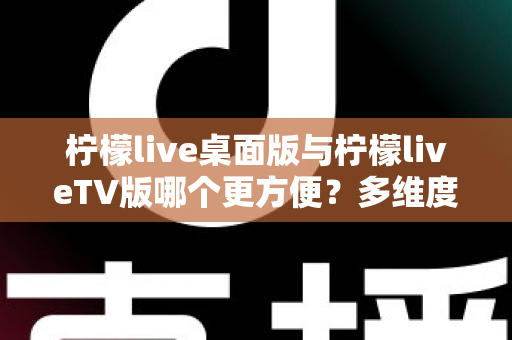 柠檬live桌面版与柠檬liveTV版哪个更方便？多维度深度对比帮你选对版本