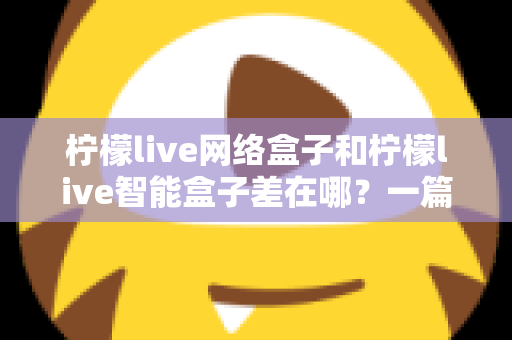 柠檬live网络盒子和柠檬live智能盒子差在哪？一篇文章帮你彻底搞懂两款盒子的核心区别与选购指南