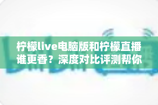 柠檬live电脑版和柠檬直播谁更香？深度对比评测帮你找到最适合的追播方式