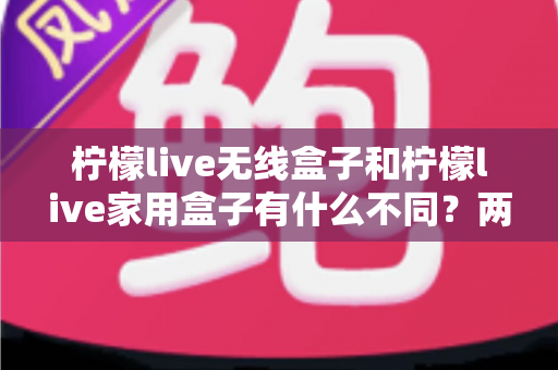 柠檬live无线盒子和柠檬live家用盒子有什么不同？两款设备全面对比与选购指南
