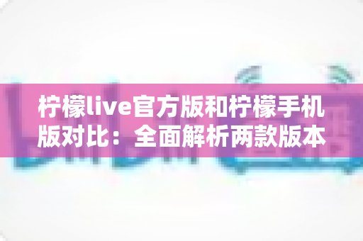柠檬live官方版和柠檬手机版对比：全面解析两款版本的差异与选择指南