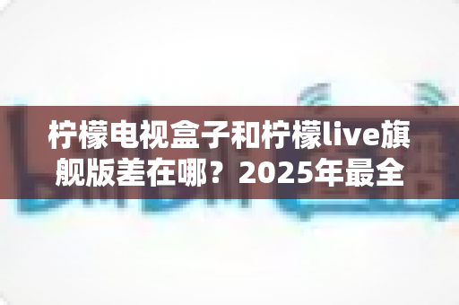 柠檬电视盒子和柠檬live旗舰版差在哪？2025年最全对比选购指南，一文看懂两大热门电视盒子核心区别