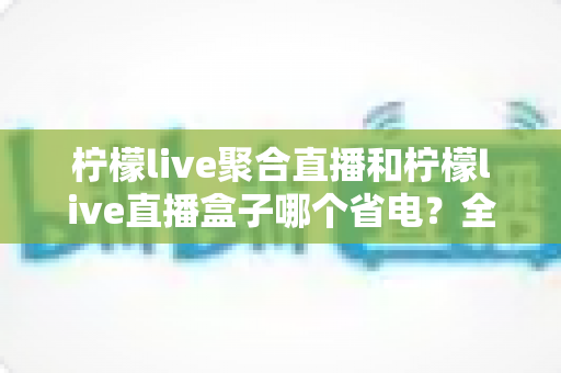 柠檬live聚合直播和柠檬live直播盒子哪个省电?全面功耗对比与省电选购指南 柠檬live聚合直播和柠檬live直播盒子哪个省电?全面功耗对比与省电选购指南