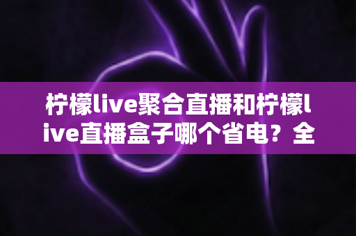 柠檬live聚合直播和柠檬live直播盒子哪个省电？全面功耗对比与省电选购指南