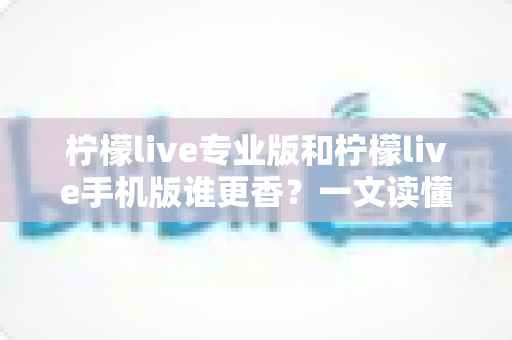 柠檬live专业版和柠檬live手机版谁更香？一文读懂两大版本差异与选购指南