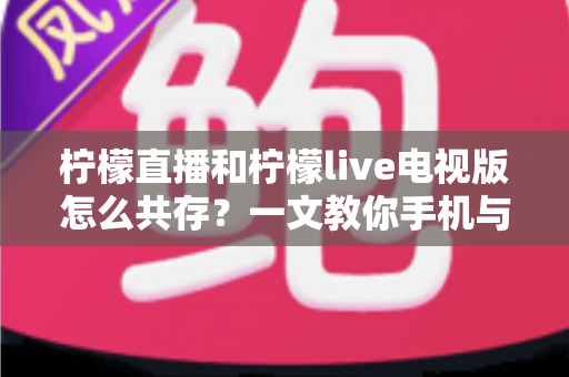 柠檬直播和柠檬live电视版怎么共存？一文教你手机与电视双端畅快使用全攻略