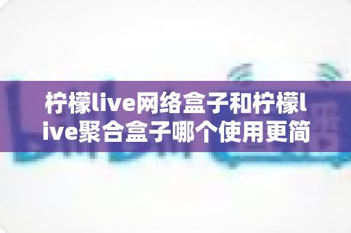 柠檬live网络盒子和柠檬live聚合盒子哪个使用更简单？一篇文章帮你彻底搞懂两款盒子的上手难度与选购指南