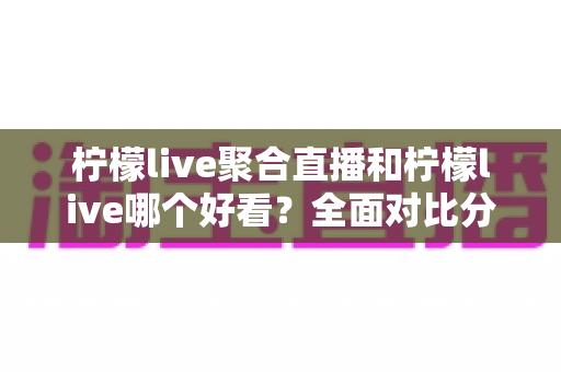 柠檬live聚合直播和柠檬live哪个好看？全面对比分析帮你选出最适合的观影体验