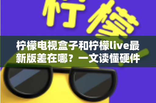 柠檬电视盒子和柠檬live最新版差在哪？一文读懂硬件与软件的本质区别，帮你选出最适合的客厅观影方案