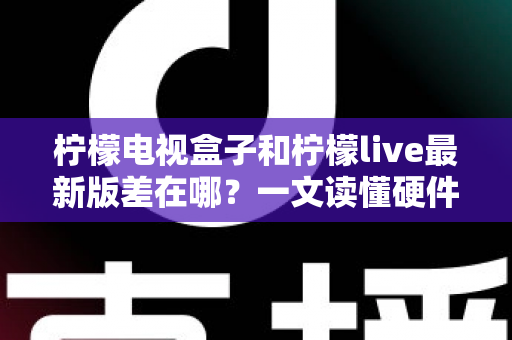 柠檬电视盒子和柠檬live最新版差在哪？一文读懂硬件与软件的本质区别，帮你选出最适合的客厅观影方案