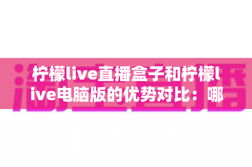 柠檬live直播盒子和柠檬live电脑版的优势对比:哪个更适合你? 柠檬live直播盒子和柠檬live电脑版的优势对比:哪个更适合你?