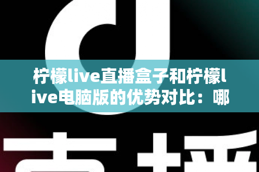 柠檬live直播盒子和柠檬live电脑版的优势对比：哪个更适合你？