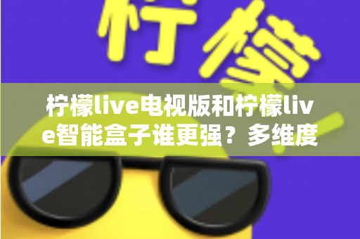 柠檬live电视版和柠檬live智能盒子谁更强？多维度深度对比解析，帮你轻松选出最适合的大屏观影方案
