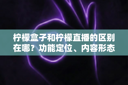 柠檬盒子和柠檬直播的区别在哪？功能定位、内容形态与使用场景全面对比解析