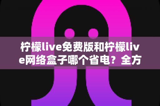柠檬live免费版和柠檬live网络盒子哪个省电？全方位耗电对比与省电实用指南