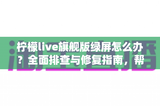 柠檬live旗舰版绿屏怎么办？全面排查与修复指南，帮你快速恢复流畅观看体验