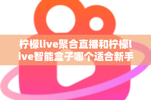 柠檬live聚合直播和柠檬live智能盒子哪个适合新手？零基础用户的高性价比选购指南