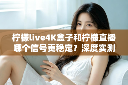 柠檬live4K盒子和柠檬直播哪个信号更稳定？深度实测对比与选购避坑指南