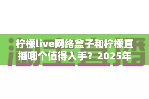 柠檬live网络盒子和柠檬直播哪个值得入手？2025年最全对比选购指南一次讲透