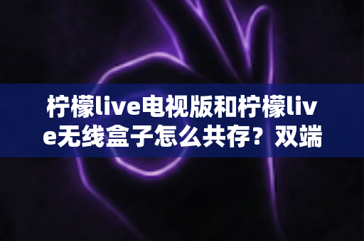 柠檬live电视版和柠檬live无线盒子怎么共存？双端协同使用全攻略详解