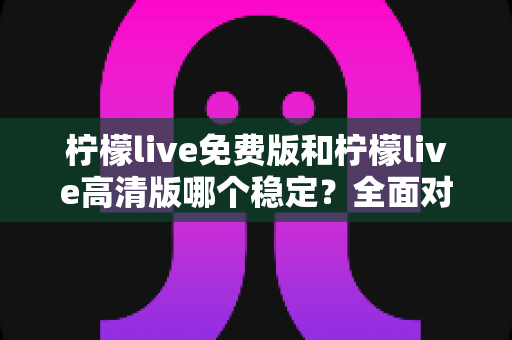 柠檬live免费版和柠檬live高清版哪个稳定？全面对比分析与选购指南