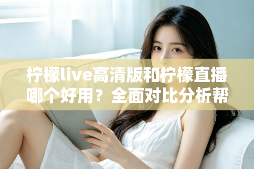 柠檬live高清版和柠檬直播哪个好用?全面对比分析帮你选出最适合的版本 柠檬live高清版和柠檬直播哪个好用?全面对比分析帮你选出最适合的版本