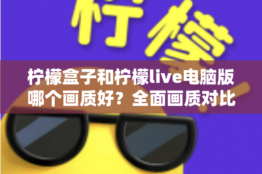 柠檬盒子和柠檬live电脑版哪个画质好？全面画质对比测评与实用优化指南