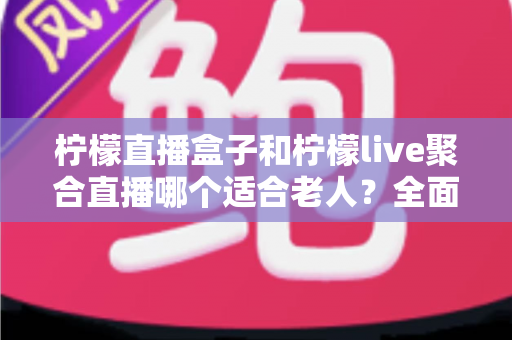 柠檬直播盒子和柠檬live聚合直播哪个适合老人？全面对比帮你轻松做决定
