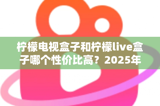 柠檬电视盒子和柠檬live盒子哪个性价比高？2025年最新选购对比全指南