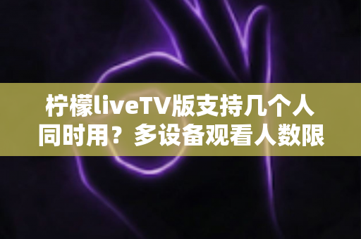 柠檬liveTV版支持几个人同时用？多设备观看人数限制与家庭共享全解析